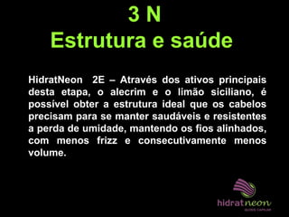 3 N
Estrutura e saúde
HidratNeon 2E – Através dos ativos principais
desta etapa, o alecrim e o limão siciliano, é
possível obter a estrutura ideal que os cabelos
precisam para se manter saudáveis e resistentes
a perda de umidade, mantendo os fios alinhados,
com menos frizz e consecutivamente menos
volume.
 