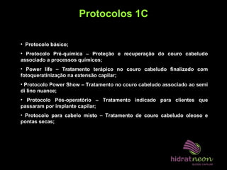 Protocolos 1C
• Protocolo básico;
• Protocolo Pré-química – Proteção e recuperação do couro cabeludo
associado a processos químicos;
• Power life – Tratamento terápico no couro cabeludo finalizado com
fotoqueratinização na extensão capilar;
• Protocolo Power Show – Tratamento no couro cabeludo associado ao semi
di lino nuance;
• Protocolo Pós-operatório – Tratamento indicado para clientes que
passaram por implante capilar;
• Protocolo para cabelo misto – Tratamento de couro cabeludo oleoso e
pontas secas;
 