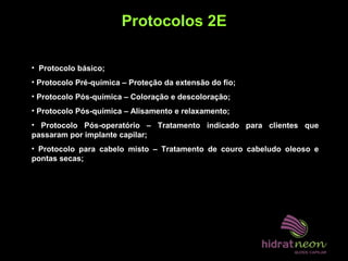 Protocolos 2E
• Protocolo básico;
• Protocolo Pré-química – Proteção da extensão do fio;
• Protocolo Pós-química – Coloração e descoloração;
• Protocolo Pós-química – Alisamento e relaxamento;
• Protocolo Pós-operatório – Tratamento indicado para clientes que
passaram por implante capilar;
• Protocolo para cabelo misto – Tratamento de couro cabeludo oleoso e
pontas secas;
 