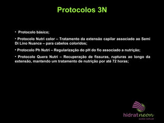 Protocolos 3N
• Protocolo básico;
• Protocolo Nutri color – Tratamento da extensão capilar associado ao Semi
Di Lino Nuance – para cabelos coloridos;
• Protocolo Ph Nutri – Regularização do pH do fio associado a nutrição;
• Protocolo Quera Nutri – Recuperação de fissuras, rupturas ao longo da
extensão, mantendo um tratamento de nutrição por até 72 horas;
 