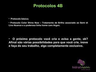Protocolos 4B
• Protocolo básico;
• Protocolo Color Shine Now – Tratamento de Brilho associado ao Semi di
Lino Nuance e a poderosa linha home care Argan;
• O próximo protocolo você cria e avisa a gente, ok?
Afinal são várias possibilidades para que você crie, inove
e faça do seu trabalho, algo completamente exclusivo.
 