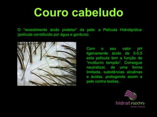 O “revestimento ácido protetor” da pele: a Película Hidrolipídica
(película constituída por água e gordura).
Com o seu valor pH
ligeiramente ácido de 5-5,5
esta película tem a função de
“invólucro tampão”. Consegue
neutralizar, de uma forma
limitada, substâncias alcalinas
e ácidas, protegendo assim a
pele contra lesões.
Couro cabeludo
 