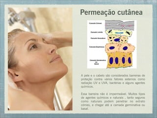 Permeação cutânea
A pele e o cabelo são considerados barreiras de
proteção contra vários fatores externos como
radiação UV e UVA, bactérias e alguns agentes
químicos.
Essa barreira não é impermeável. Muitos tipos
de agentes químicos e naturais , tanto seguros
como naturais podem penetrar no extrato
córneo, e chegar até a camada germinativa ou
basal.
 