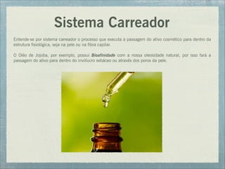Sistema Carreador
Entende-se por sistema carreador o processo que executa a passagem do ativo cosmético para dentro da
estrutura fisiológica, seja na pele ou na fibra capilar.
O Oléo de Jojoba, por exemplo, possui Bioafinidade com a nossa oleosidade natural, por isso fará a
passagem do ativo para dentro do invólucro sebáceo ou através dos poros da pele.
 