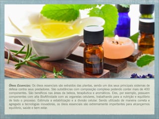 Óleos Essencias: Os óleos essenciais são extraídos das plantas, sendo um dos seus principais sistemas de
defesa contra seus predadores. São substâncias com composição complexa podendo conter mais de 400
componentes. São benéficos nas áreas da beleza, terapêutica e aromáticos. Eles, por exemplo, possuem
componentes com alta BioAfinidade com as organelas celulares, trabalhando para a nutrição e equilíbrio
de todo o processo. Estimula a estabilização e a divisão celular. Sendo utilizado de maneira correta e
agregado a tecnologias inovadoras, os óleos essenciais são extremamente importantes para alcançarmos
equilíbrio, saúde e bem estar.
 