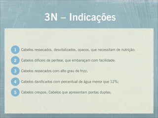 Cabelos ressecados, desvitalizados, opacos, que necessitam de nutrição;
3N – Indicações
1
Cabelos difíceis de pentear, que embaraçam com facilidade;
Cabelos ressecados com alto grau de frizz;
Cabelos danificados com percentual de água menor que 12%;
Cabelos crespos; Cabelos que apresentam pontas duplas;
2
3
4
5
 