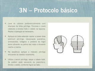 3N – Protocolo básico
Lave os cabelos preferencialmente com
shampoo da linha pró-trigo. Friccione o couro
cabeludo e envolva todo o cabelo na espuma.
Repita a operação se necessário;
Aplique em toda extensão capilar a power dose
premium pró-trigo, (associação queratina,
aminoacidos, colágeno e proteína do trigo)
termo ativando na palma das mãos e eluvando
mecha a mecha;
Na seqüência aplique a máscara pró-trigo
enluvando os cabelos novamente;
Utilize o serum pró-trigo, seque o cabelo total.
Se preferir pode escová-lo ou pranchá-lo.
Divida o cabelo, conforme figura ao lado:
 