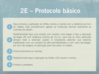 Faça primeiro a aplicação do Airflex mecha a mecha com a distância de 5cm
do cabelo; Este procedimento agitará as moléculas abrindo levemente as
cutículas do cabelo;
2E – Protocolo básico
Posteriormente faça uma divisão com mechas mais largas e faça a aplicação
da etapa 3N com distância mínima de 15 cm, para que as nano partículas
atinjam toda a extensão capilar. É importante salientar que estamos
trabalhando com um produto de alta permeabilidade e com nano tecnologia,
por isso não exagere na aplicação para não pesar no cabelo;
1
2
Enluve levemente as mechas;
Posteriormente faça a aplicação do Airflex LED mecha a mecha;
Finalize o penteado;
3
4
5
 