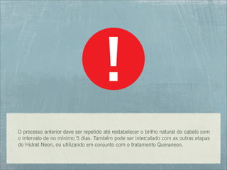 O processo anterior deve ser repetido até restabelecer o brilho natural do cabelo com
o intervalo de no mínimo 5 dias. Também pode ser intercalado com as outras etapas
do Hidrat Neon, ou utilizando em conjunto com o tratamento Queraneon.
 