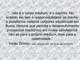 “ ...não é o corpo médium, é o espírito. No entanto ele tem a responsabilidade de manter a plataforma material corpórea equilibrada em fluxos rítmicos que permita o desenvolvimento processual mediúnico em níveis satisfatórios não só para o próprio médium, mas para a coletividade.” Irmão Grimm  ( aula psicofonada, dia 13 de agosto,2010) 