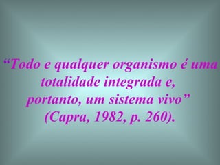 “ Todo e qualquer organismo é uma totalidade integrada e,  portanto, um sistema vivo”  (Capra, 1982, p. 260). 