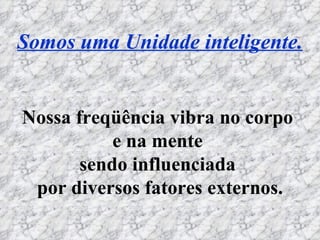 Somos uma Unidade inteligente. Nossa freqüência vibra no corpo  e na mente  sendo influenciada  por diversos fatores externos. 