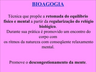 BIOAGOGIA Técnica que propõe a  retomada do equilíbrio físico e mental  a partir da  regularização do relógio biológico . Durante sua prática é promovido um encontro do corpo com os ritmos da natureza com conseqüente relaxamento mental. Promove o  descongestionamento da mente . 