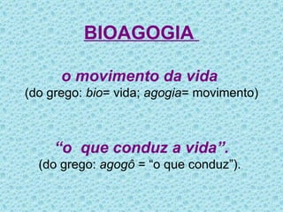 BIOAGOGIA  o movimento da vida  (do grego:  bio = vida;  agogia = movimento) “ o  que conduz a vida”. (do grego:  agogô  = “o que conduz”).  