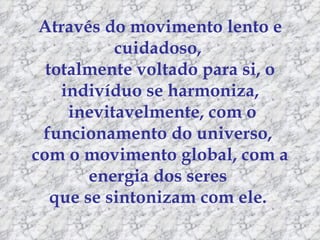 Através do movimento lento e cuidadoso,  totalmente voltado para si, o indivíduo se harmoniza, inevitavelmente, com o funcionamento do universo,  com o movimento global, com a energia dos seres  que se sintonizam com ele.  