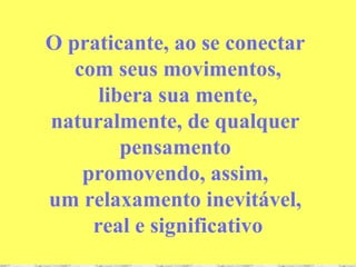 O praticante, ao se conectar  com seus movimentos, libera sua mente,  naturalmente, de qualquer  pensamento  promovendo, assim,  um relaxamento inevitável,  real e significativo 