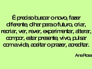 É preciso buscar o novo, fazer diferente, olhar para o futuro, criar, recriar, ver, rever, experimentar, alterar, compor, estar presente, vivo, pulsar com a vida, aceitar o prazer, acreditar. Ana Rosa 