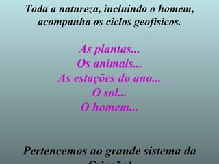 Toda a natureza, incluindo o homem, acompanha os ciclos geofísicos. As plantas... Os animais... As estações do ano... O sol... O homem... Pertencemos ao grande sistema da Criação! 
