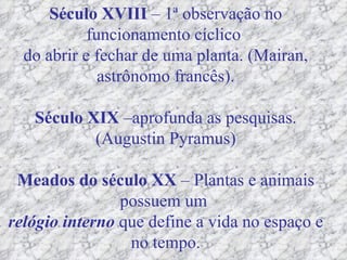 Século XVIII  – 1ª observação no funcionamento cíclico  do abrir e fechar de uma planta. (Mairan, astrônomo francês). Século XIX  –aprofunda as pesquisas. (Augustin Pyramus) Meados do século XX  – Plantas e animais possuem um  relógio interno  que define a vida no espaço e no tempo. 