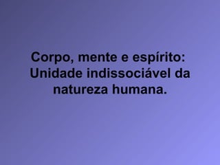 Corpo, mente e espírito:  Unidade indissociável da natureza humana. 