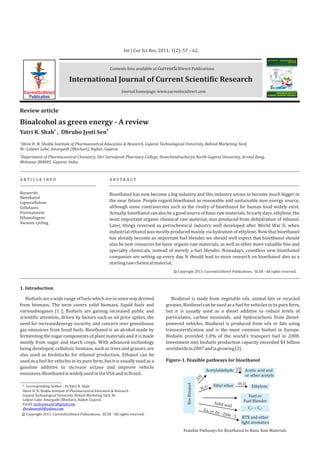 Bioalcohol as green energy - A review
a b
Yatri R. Shah , Dhrubo Jyoti Sen
A R T I C L E I N F O A B S T R A C T
Keywords:
Review article
Bioethanol
Lignocellulose
Cellulases
Pretreatment
Ethanologens
Vacuum cycling
1. Introduction
Bioethanol has now become a big industry and this industry seems to become much bigger in
the near future. People regard bioethanol as renewable and sustainable new energy source,
although some contraversies such as the rivalry of bioethanol for human food widely exist.
Actually,bioethanolcanalsobeagoodsourceofbasicrawmaterials.Inearlydays,ethylene,the
most important organic chemical raw material, was produced from dehydration of ethanol.
Later, things reversed as petrochemical industry well developed after World War II, when
industrial ethanol was mostly produced mainly via hydration of ethylene. Now that bioethanol
has already become an important fuel blender, we should well expect that bioethanol should
also be new resources for basic organic raw materials, as well as other more valuable fine and
specialty chemicals, instead of merely a fuel blender. Nowadays, countless new bioethanol
companies are setting up every day. It should lead to more research on bioethanol also as a
startingrawchemicalmaterial.
Biofuels are a wide range of fuels which are in some way derived
from biomass. The term covers solid biomass, liquid fuels and
variousbiogases [1 ]. Biofuels are gaining increased public and
scientific attention, driven by factors such as oil price spikes, the
need for increasedenergy security, and concern over greenhouse
gas emissions from fossil fuels. Bioethanol is an alcohol made by
fermenting the sugar components of plant materials and it is made
mostly from sugar and starch crops. With advanced technology
being developed, cellulosic biomass, such as trees and grasses, are
also used as feedstocks for ethanol production. Ethanol can be
used as a fuel for vehicles in its pure form, but it is usually used as a
gasoline additive to increase octane and improve vehicle
emissions.BioethanoliswidelyusedintheUSAandinBrazil.
Biodiesel is made from vegetable oils, animal fats or recycled
greases.Biodieselcan be usedas a fuelforvehiclesin its pure form,
but it is usually used as a diesel additive to reduce levels of
particulates, carbon monoxide, and hydrocarbons from diesel-
powered vehicles. Biodiesel is produced from oils or fats using
transesterification and is the most common biofuel in Europe.
Biofuels provided 1.8% of the world's transport fuel in 2008.
Investment into biofuels production capacity exceeded $4 billion
worldwidein2007andisgrowing[2].
Copyright 2011. CurrentSciDirect Publications. - All rights reserved.IJCSRc
Contents lists available at Direct PublicationsCurrentSci
Journal homepage: www.currentscidirect.com
International Journal of Current Scientific Research
Int J Cur Sci Res. 2011; 1(2): 57 – 62.
CurrentSciDirect
Publication
a
Shree H. N. Shukla Institute of Pharmaceutical Education & Research, Gujarat Technological University, Behind Marketing Yard,
Nr. Lalpari Lake, Amargadh (Bhichari), Rajkot, Gujarat.
b
Department of Pharmaceutical Chemistry, Shri Sarvajanik Pharmacy College, Hemchandracharya North Gujarat University, Arvind Baug,
Mehsana-384001, Gujarat, India,
* Corresponding Author : Dr.Yatri R. Shah
Shree H. N. Shukla Institute of Pharmaceutical Education & Research
Gujarat Technological University, Behind Marketing Yard, Nr.
Lalpari Lake, Amargadh (Bhichari), Rajkot, Gujarat,
Email: mydream.yatri@gmail.com
dhrubosen69@yahoo.com
Copyright 2011. CurrentSciDirect Publications. - All rights reserved.IJCSRc
Bio-Etnanol
Feasible Pathways for Bioethanol to Basic Raw Materials
Figure-1. Feasible pathways for bioethanol
Acetylaldehyde Acetic acid and
or other acetyls
EthyleneEthyl ether
Fuel or
Fuel BlenderSolid acid
-H O2
-H O2
[O]
[O]
Ga, or Zn - ZSM - 5
C - ~ C -2 6
BTX and other
light aromatics
 