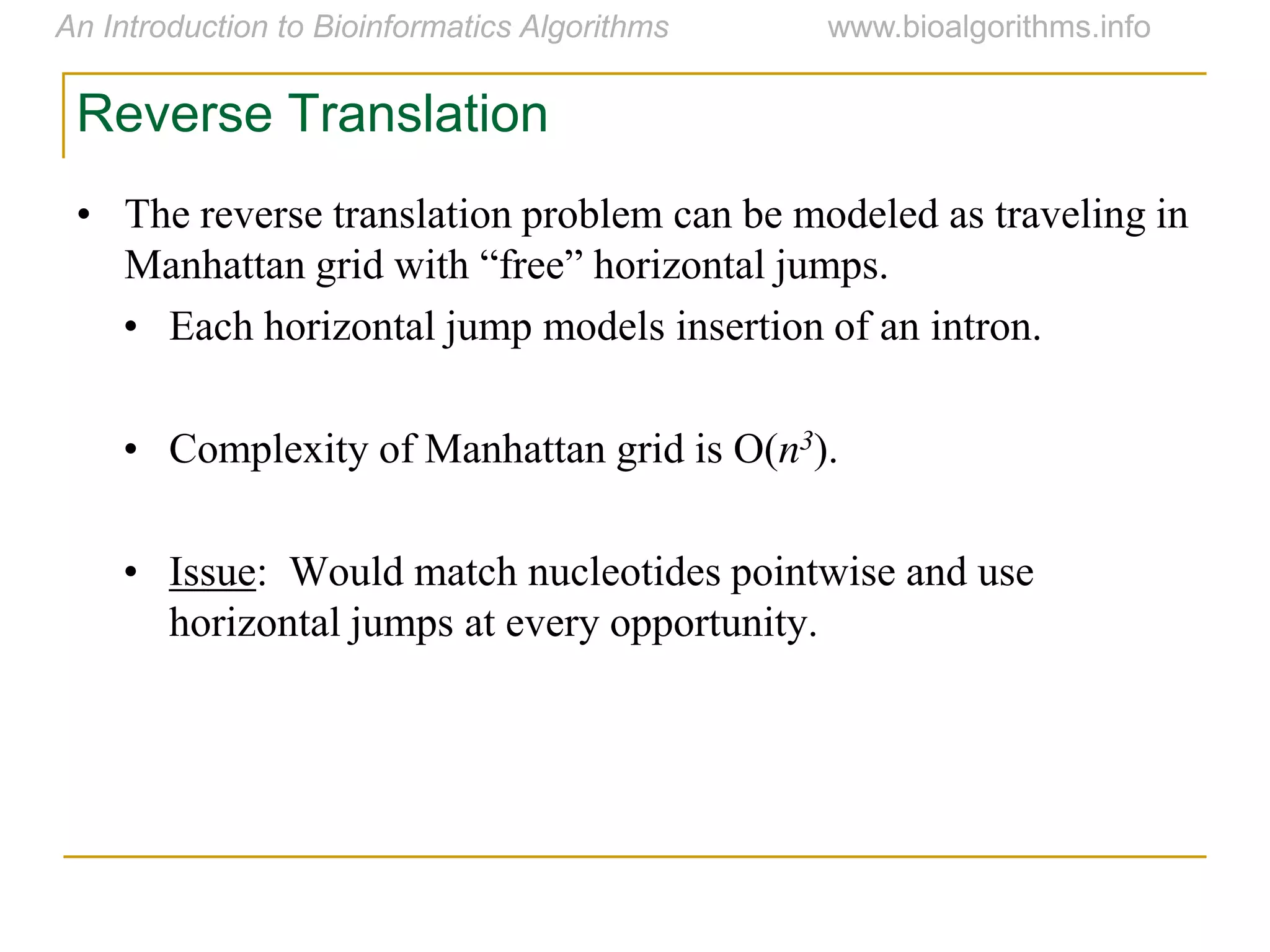 Reverse Translation
• The reverse translation problem can be modeled as traveling in
Manhattan  grid  with  “free”  horizontal  jumps.
• Each horizontal jump models insertion of an intron.
• Complexity of Manhattan grid is O(n3).
• Issue: Would match nucleotides pointwise and use
horizontal jumps at every opportunity.
 
