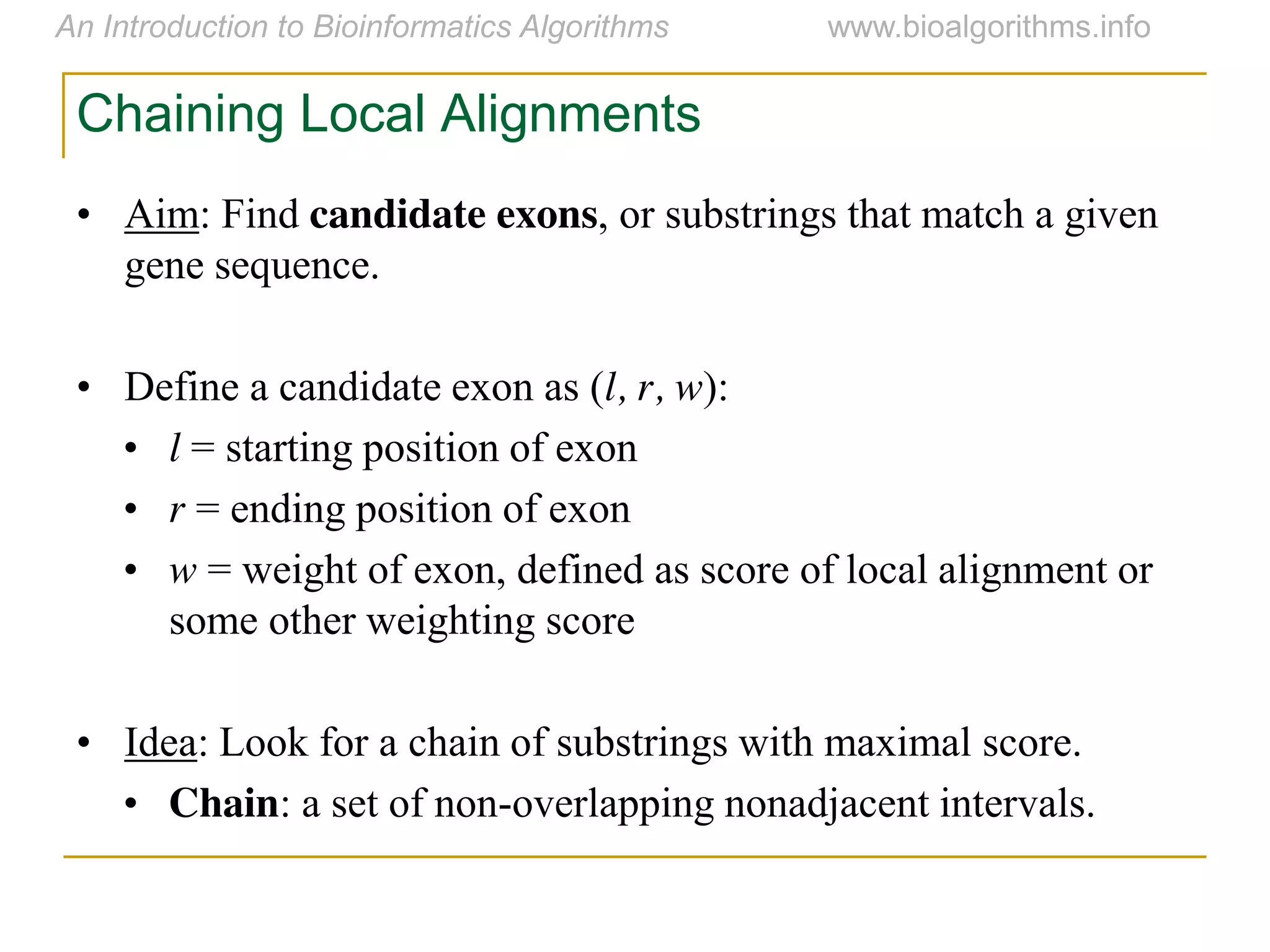 Chaining Local Alignments
• Aim: Find candidate exons, or substrings that match a given
gene sequence.
• Define a candidate exon as (l, r, w):
• l = starting position of exon
• r = ending position of exon
• w = weight of exon, defined as score of local alignment or
some other weighting score
• Idea: Look for a chain of substrings with maximal score.
• Chain: a set of non-overlapping nonadjacent intervals.
 