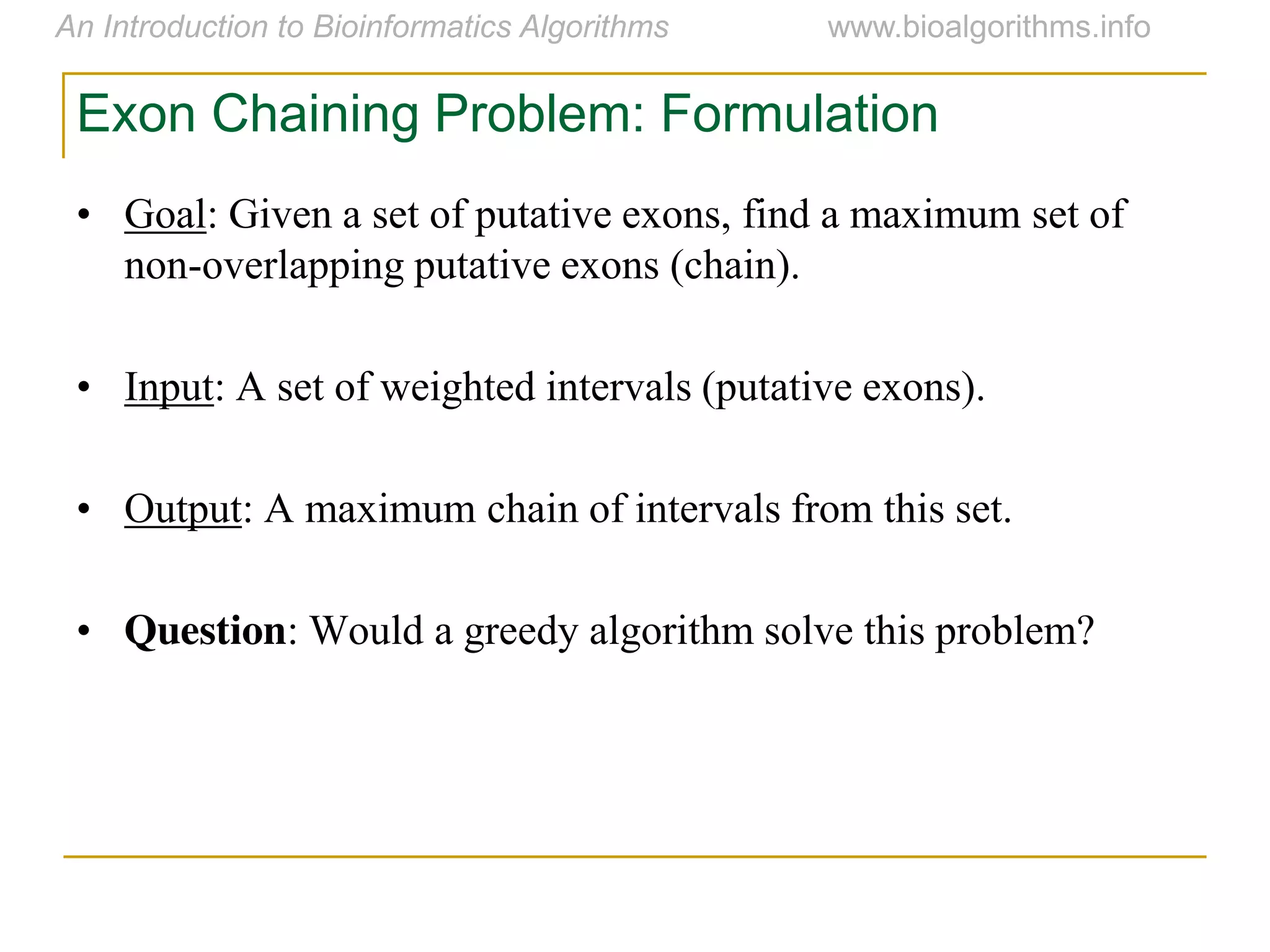 Exon Chaining Problem: Formulation
• Goal: Given a set of putative exons, find a maximum set of
non-overlapping putative exons (chain).
• Input: A set of weighted intervals (putative exons).
• Output: A maximum chain of intervals from this set.
• Question: Would a greedy algorithm solve this problem?
 