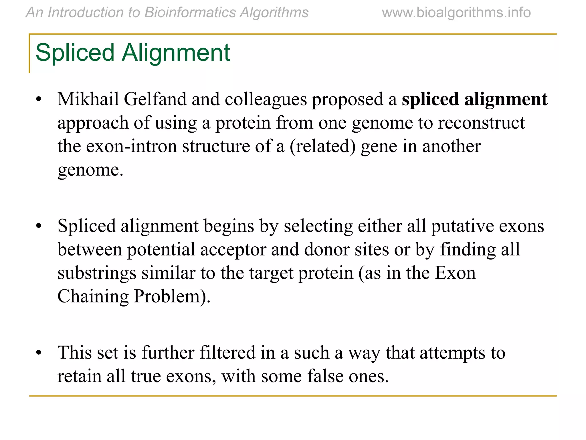 Spliced Alignment
• Mikhail Gelfand and colleagues proposed a spliced alignment
approach of using a protein from one genome to reconstruct
the exon-intron structure of a (related) gene in another
genome.
• Spliced alignment begins by selecting either all putative exons
between potential acceptor and donor sites or by finding all
substrings similar to the target protein (as in the Exon
Chaining Problem).
• This set is further filtered in a such a way that attempts to
retain all true exons, with some false ones.
 
