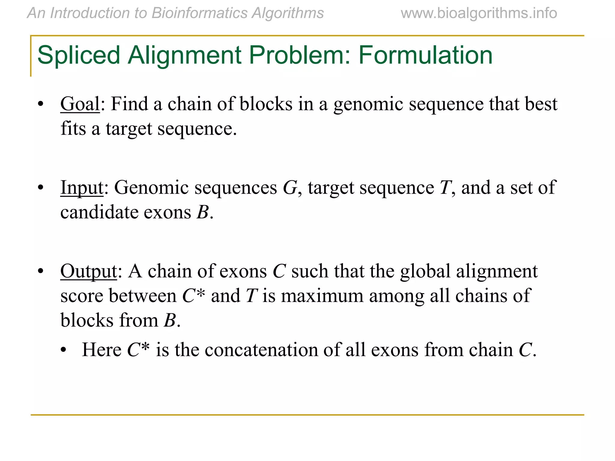 Spliced Alignment Problem: Formulation
• Goal: Find a chain of blocks in a genomic sequence that best
fits a target sequence.
• Input: Genomic sequences G, target sequence T, and a set of
candidate exons B.
• Output: A chain of exons C such that the global alignment
score between C* and T is maximum among all chains of
blocks from B.
• Here C* is the concatenation of all exons from chain C.
 