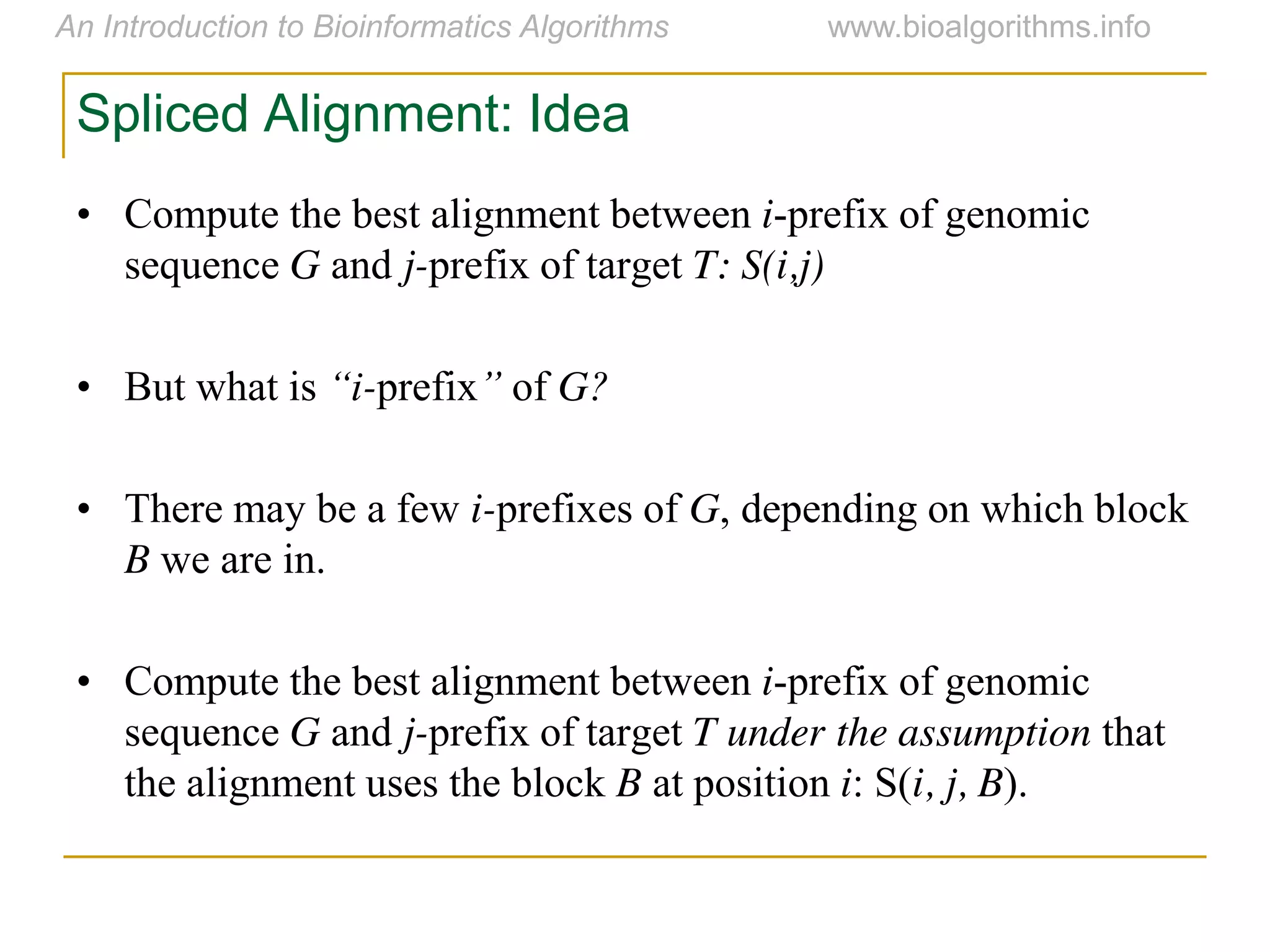 Spliced Alignment: Idea
• Compute the best alignment between i-prefix of genomic
sequence G and j-prefix of target T: S(i,j)
• But what is “i-prefix”  of G?
• There may be a few i-prefixes of G, depending on which block
B we are in.
• Compute the best alignment between i-prefix of genomic
sequence G and j-prefix of target T under the assumption that
the alignment uses the block B at position i: S(i, j, B).
 