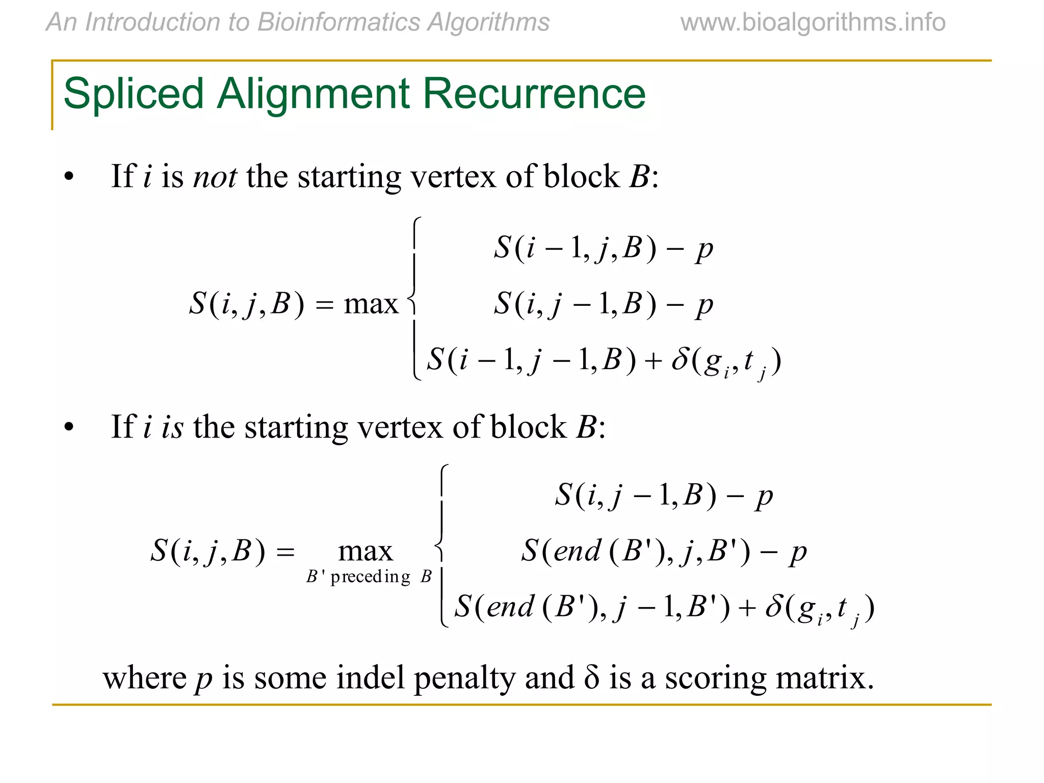 Spliced Alignment Recurrence
• If i is not the starting vertex of block B:
• If i is the starting vertex of block B:
where p is  some  indel  penalty  and  δ  is  a  scoring  matrix.

S(i, j,B)  max
S(i  1, j,B)  p
S(i, j  1,B)  p
S(i  1, j  1,B)   (gi,t j )





S(i, j,B)  max
B ' preceding B
S(i, j  1,B)  p
S(end (B'), j,B')  p
S(end (B'), j  1,B')   (gi,t j )





 