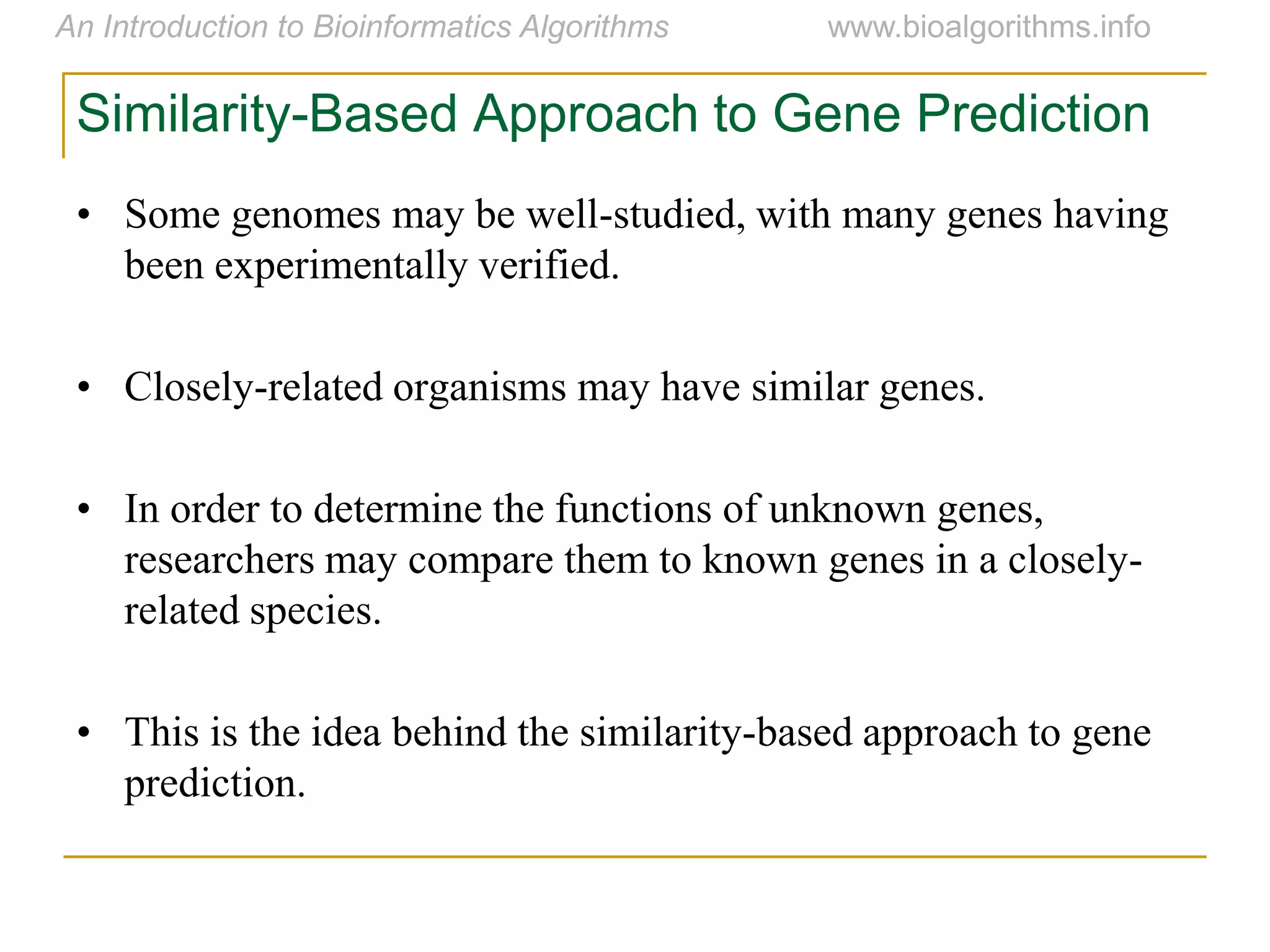 Similarity-Based Approach to Gene Prediction
• Some genomes may be well-studied, with many genes having
been experimentally verified.
• Closely-related organisms may have similar genes.
• In order to determine the functions of unknown genes,
researchers may compare them to known genes in a closely-
related species.
• This is the idea behind the similarity-based approach to gene
prediction.
 