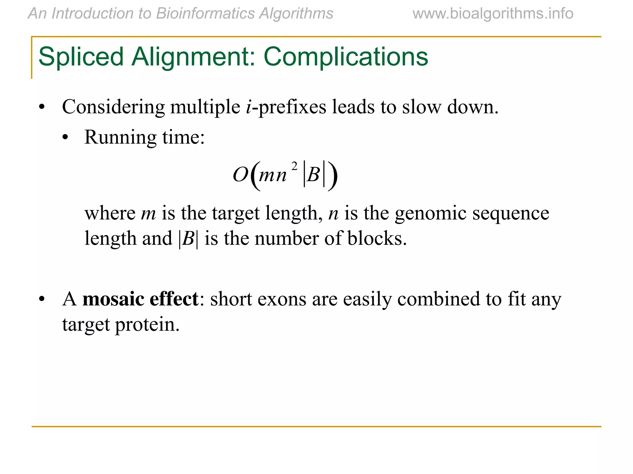 Spliced Alignment: Complications
• Considering multiple i-prefixes leads to slow down.
• Running time:
where m is the target length, n is the genomic sequence
length and |B| is the number of blocks.
• A mosaic effect: short exons are easily combined to fit any
target protein.

O mn
2
B 
 