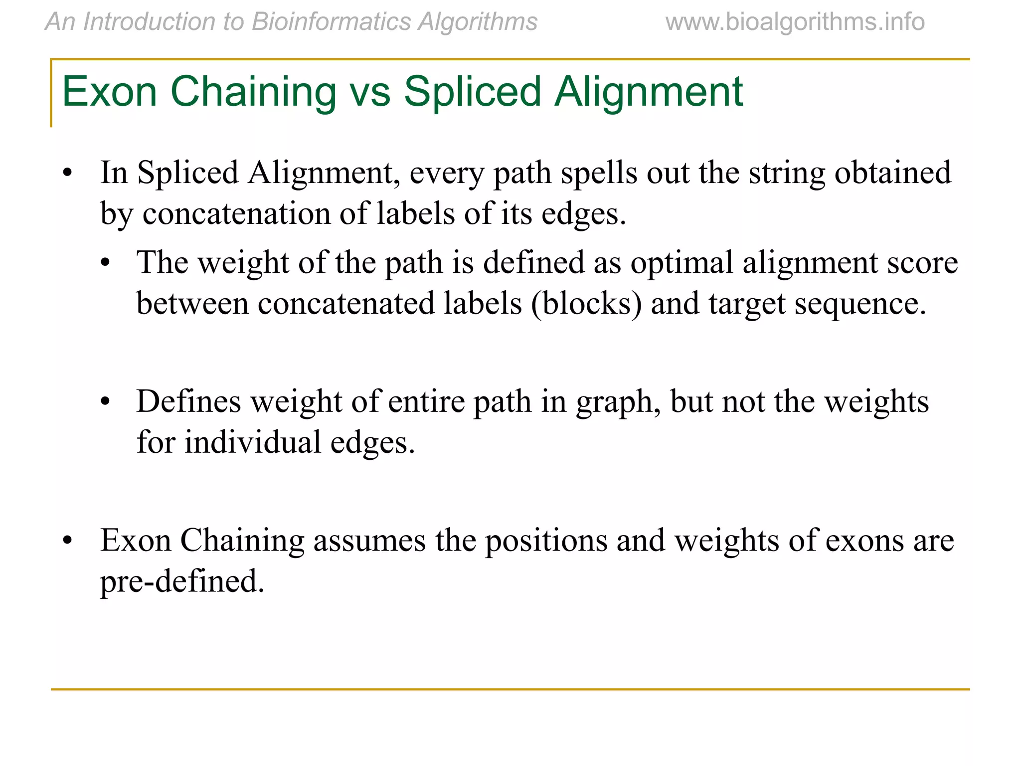 Exon Chaining vs Spliced Alignment
• In Spliced Alignment, every path spells out the string obtained
by concatenation of labels of its edges.
• The weight of the path is defined as optimal alignment score
between concatenated labels (blocks) and target sequence.
• Defines weight of entire path in graph, but not the weights
for individual edges.
• Exon Chaining assumes the positions and weights of exons are
pre-defined.
 