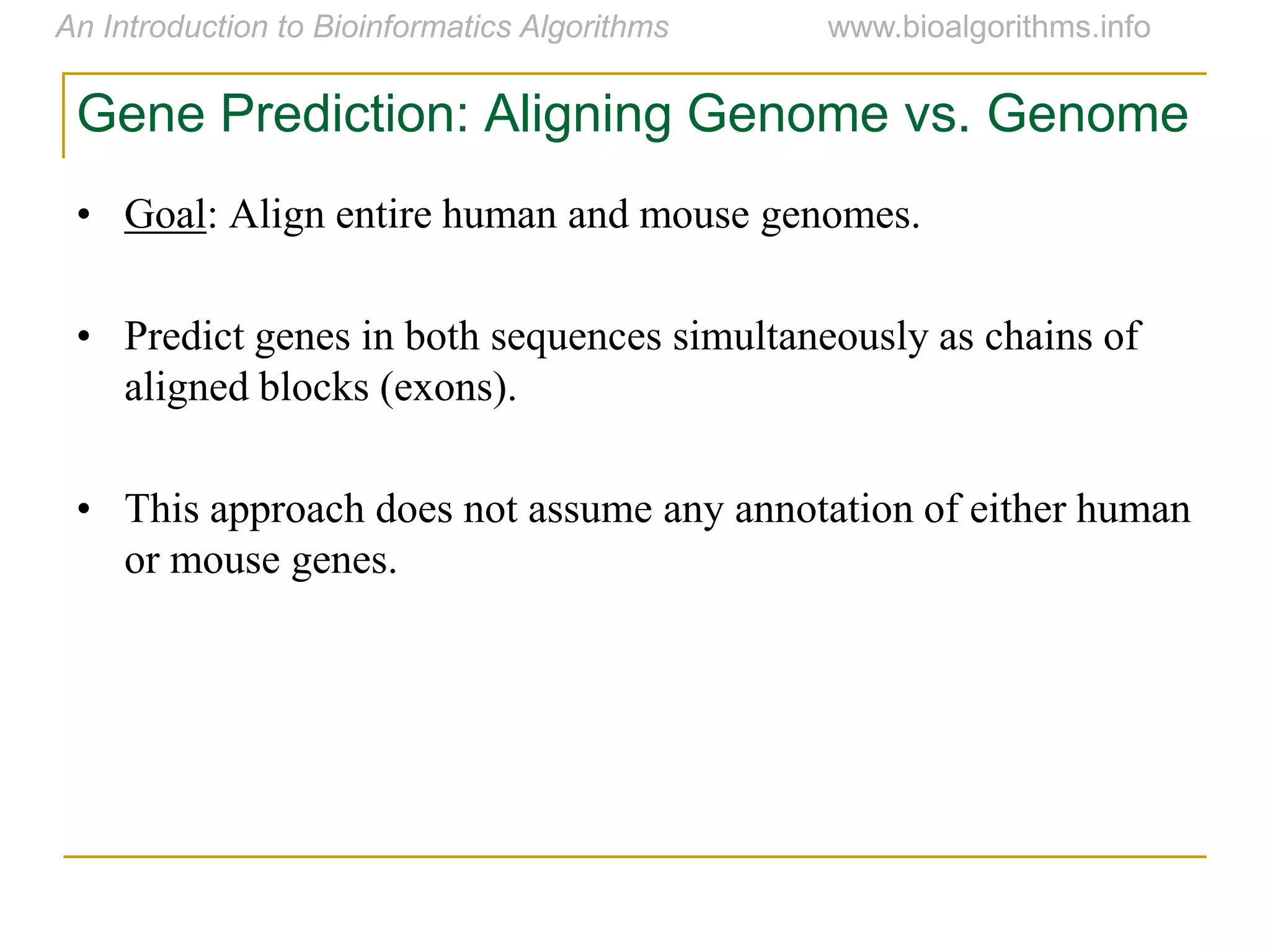 Gene Prediction: Aligning Genome vs. Genome
• Goal: Align entire human and mouse genomes.
• Predict genes in both sequences simultaneously as chains of
aligned blocks (exons).
• This approach does not assume any annotation of either human
or mouse genes.
 