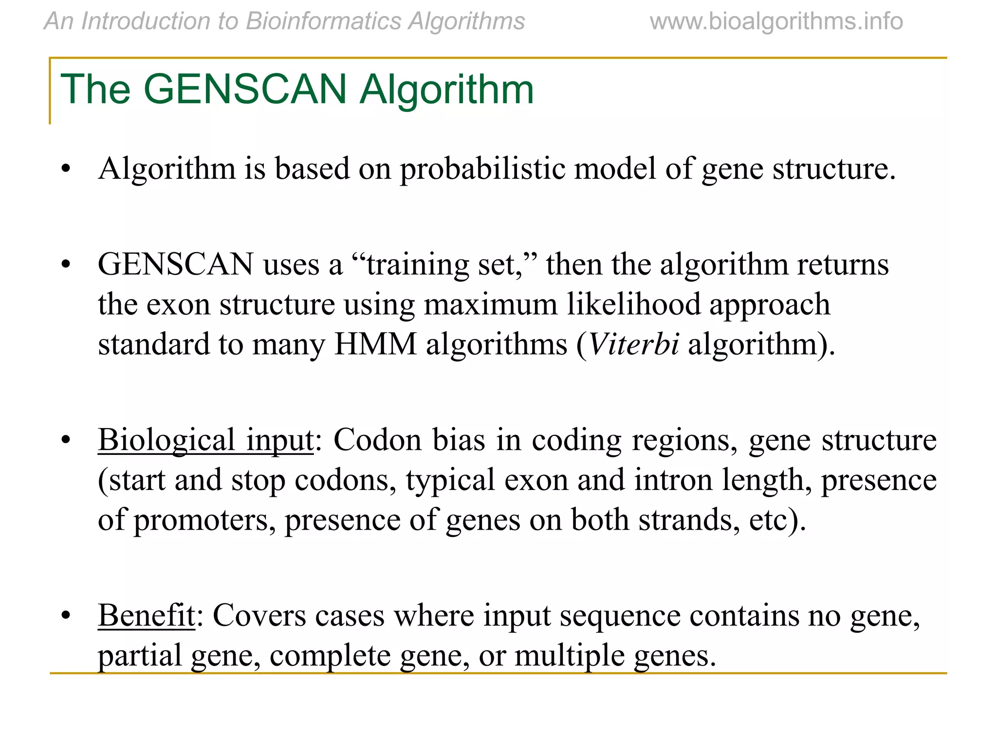 The GENSCAN Algorithm
• Algorithm is based on probabilistic model of gene structure.
• GENSCAN  uses  a  “training  set,”  then  the  algorithm  returns  
the exon structure using maximum likelihood approach
standard to many HMM algorithms (Viterbi algorithm).
• Biological input: Codon bias in coding regions, gene structure
(start and stop codons, typical exon and intron length, presence
of promoters, presence of genes on both strands, etc).
• Benefit: Covers cases where input sequence contains no gene,
partial gene, complete gene, or multiple genes.
 