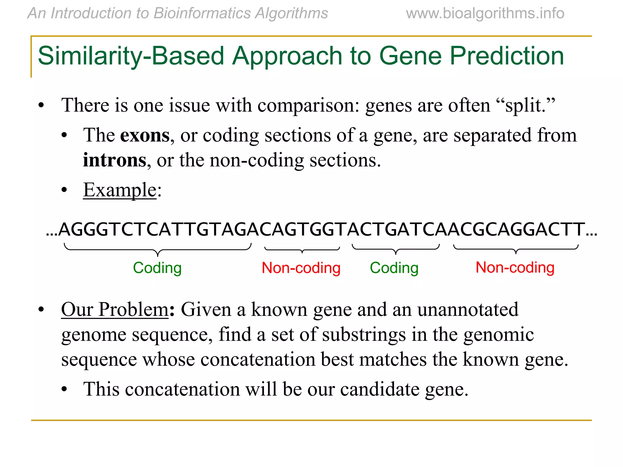 Similarity-Based Approach to Gene Prediction
• There  is  one  issue  with  comparison:  genes  are  often  “split.”
• The exons, or coding sections of a gene, are separated from
introns, or the non-coding sections.
• Example:
• Our Problem: Given a known gene and an unannotated
genome sequence, find a set of substrings in the genomic
sequence whose concatenation best matches the known gene.
• This concatenation will be our candidate gene.
…AGGGTCTCATTGTAGACAGTGGTACTGATCAACGCAGGACTT…
Coding Non-coding Coding Non-coding
 