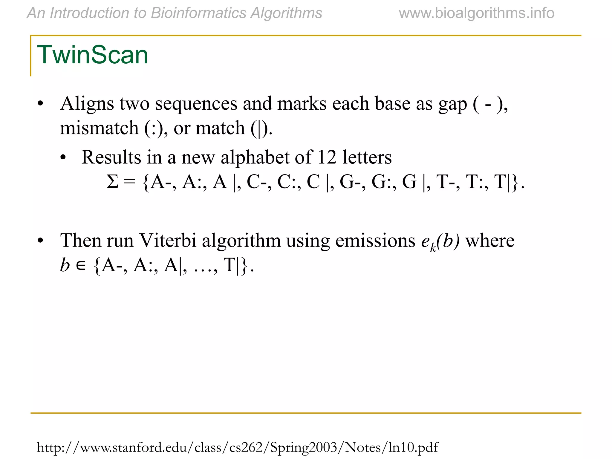 http://www.stanford.edu/class/cs262/Spring2003/Notes/ln10.pdf
TwinScan
• Aligns two sequences and marks each base as gap ( - ),
mismatch (:), or match (|).
• Results in a new alphabet of 12 letters
Σ = {A-, A:, A |, C-, C:, C |, G-, G:, G |, T-, T:, T|}.
• Then run Viterbi algorithm using emissions ek(b) where
b ∊ {A-,  A:,  A|,  …,  T|}.
 