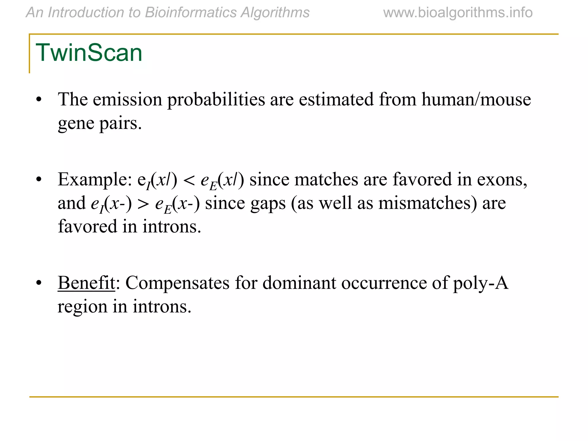 TwinScan
• The emission probabilities are estimated from human/mouse
gene pairs.
• Example: eI(x|) < eE(x|) since matches are favored in exons,
and eI(x-) > eE(x-) since gaps (as well as mismatches) are
favored in introns.
• Benefit: Compensates for dominant occurrence of poly-A
region in introns.
 