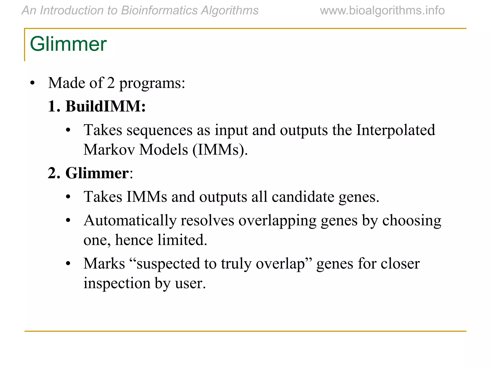 Glimmer
• Made of 2 programs:
1. BuildIMM:
• Takes sequences as input and outputs the Interpolated
Markov Models (IMMs).
2. Glimmer:
• Takes IMMs and outputs all candidate genes.
• Automatically resolves overlapping genes by choosing
one, hence limited.
• Marks  “suspected  to  truly  overlap”  genes  for  closer  
inspection by user.
 