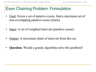 Exon Chaining Problem: Formulation
• Goal: Given a set of putative exons, find a maximum set of
non-overlapping putative exons (chain).
• Input: A set of weighted intervals (putative exons).
• Output: A maximum chain of intervals from this set.
• Question: Would a greedy algorithm solve this problem?
 