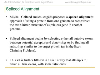 Spliced Alignment
• Mikhail Gelfand and colleagues proposed a spliced alignment
approach of using a protein from one genome to reconstruct
the exon-intron structure of a (related) gene in another
genome.
• Spliced alignment begins by selecting either all putative exons
between potential acceptor and donor sites or by finding all
substrings similar to the target protein (as in the Exon
Chaining Problem).
• This set is further filtered in a such a way that attempts to
retain all true exons, with some false ones.
 
