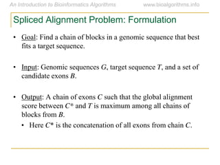 Spliced Alignment Problem: Formulation
• Goal: Find a chain of blocks in a genomic sequence that best
fits a target sequence.
• Input: Genomic sequences G, target sequence T, and a set of
candidate exons B.
• Output: A chain of exons C such that the global alignment
score between C* and T is maximum among all chains of
blocks from B.
• Here C* is the concatenation of all exons from chain C.
 