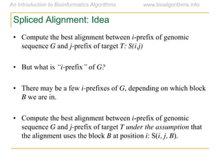 Spliced Alignment: Idea
• Compute the best alignment between i-prefix of genomic
sequence G and j-prefix of target T: S(i,j)
• But what is “i-prefix”  of G?
• There may be a few i-prefixes of G, depending on which block
B we are in.
• Compute the best alignment between i-prefix of genomic
sequence G and j-prefix of target T under the assumption that
the alignment uses the block B at position i: S(i, j, B).
 
