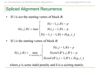Spliced Alignment Recurrence
• If i is not the starting vertex of block B:
• If i is the starting vertex of block B:
where p is  some  indel  penalty  and  δ  is  a  scoring  matrix.

S(i, j,B)  max
S(i  1, j,B)  p
S(i, j  1,B)  p
S(i  1, j  1,B)   (gi,t j )





S(i, j,B)  max
B ' preceding B
S(i, j  1,B)  p
S(end (B'), j,B')  p
S(end (B'), j  1,B')   (gi,t j )





 