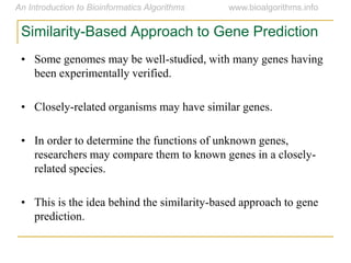 Similarity-Based Approach to Gene Prediction
• Some genomes may be well-studied, with many genes having
been experimentally verified.
• Closely-related organisms may have similar genes.
• In order to determine the functions of unknown genes,
researchers may compare them to known genes in a closely-
related species.
• This is the idea behind the similarity-based approach to gene
prediction.
 