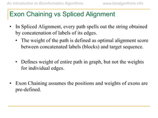 Exon Chaining vs Spliced Alignment
• In Spliced Alignment, every path spells out the string obtained
by concatenation of labels of its edges.
• The weight of the path is defined as optimal alignment score
between concatenated labels (blocks) and target sequence.
• Defines weight of entire path in graph, but not the weights
for individual edges.
• Exon Chaining assumes the positions and weights of exons are
pre-defined.
 