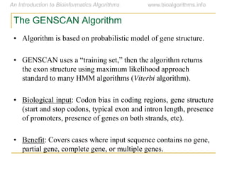 The GENSCAN Algorithm
• Algorithm is based on probabilistic model of gene structure.
• GENSCAN  uses  a  “training  set,”  then  the  algorithm  returns  
the exon structure using maximum likelihood approach
standard to many HMM algorithms (Viterbi algorithm).
• Biological input: Codon bias in coding regions, gene structure
(start and stop codons, typical exon and intron length, presence
of promoters, presence of genes on both strands, etc).
• Benefit: Covers cases where input sequence contains no gene,
partial gene, complete gene, or multiple genes.
 