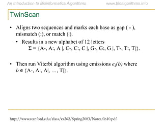 http://www.stanford.edu/class/cs262/Spring2003/Notes/ln10.pdf
TwinScan
• Aligns two sequences and marks each base as gap ( - ),
mismatch (:), or match (|).
• Results in a new alphabet of 12 letters
Σ = {A-, A:, A |, C-, C:, C |, G-, G:, G |, T-, T:, T|}.
• Then run Viterbi algorithm using emissions ek(b) where
b ∊ {A-,  A:,  A|,  …,  T|}.
 